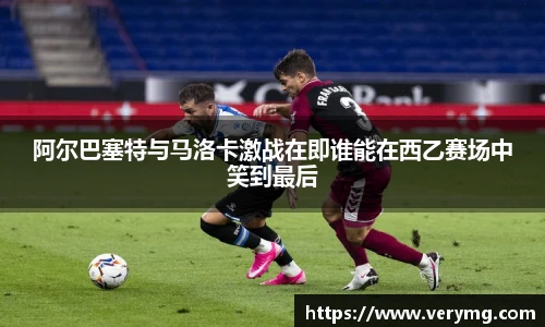 阿尔巴塞特与马洛卡激战在即谁能在西乙赛场中笑到最后