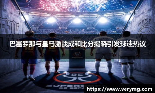 巴塞罗那与皇马激战成和比分揭晓引发球迷热议